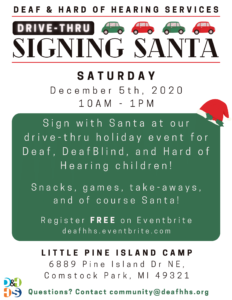 Image that reads: Deaf & Hard of Hearing Services Drive-Thru Signing Santa. Saturday, December 5th, 2020 10am-1pm. Sign with Santa at our drive-thru holiday event for Deaf, DeafBlind, and Hard of Hearing children! Snacks, games, take-aways, and of course Santa! Register FREE on Eventbrite deafhhs.eventbrite.com Little Pine Island Camp 6889 Pine Island Dr NE, Comstock Park, MI 49321. Questions? Contact community@deafhhs.org